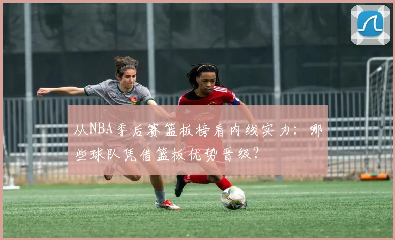 从NBA季后赛篮板榜看内线实力：哪些球队凭借篮板优势晋级？