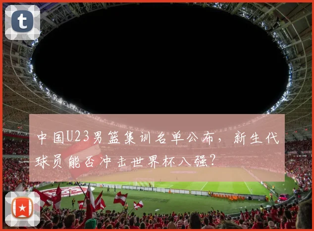 中国U23男篮集训名单公布，新生代球员能否冲击世界杯八强？