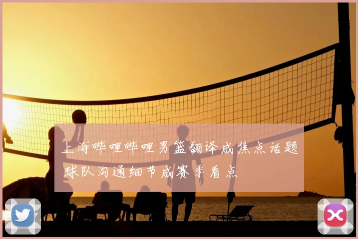 上海哔哩哔哩男篮翻译成焦点话题 球队沟通细节成赛季看点