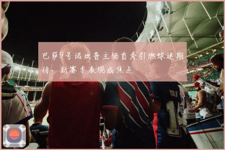 巴萨9号诺坎普主场首秀引燃球迷期待，新赛季表现成焦点