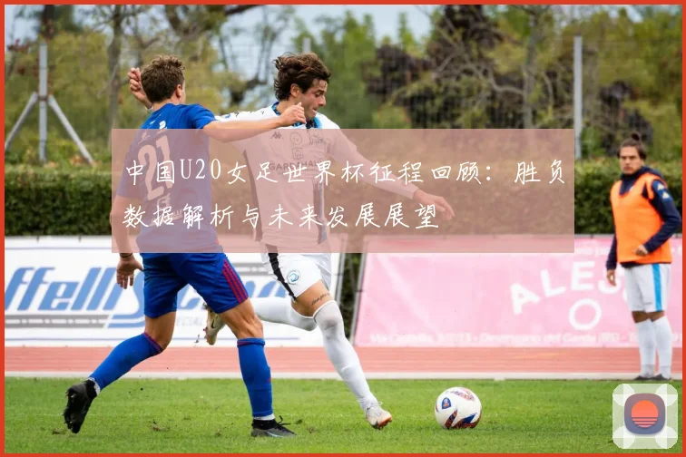 中国U20女足世界杯征程回顾：胜负数据解析与未来发展展望