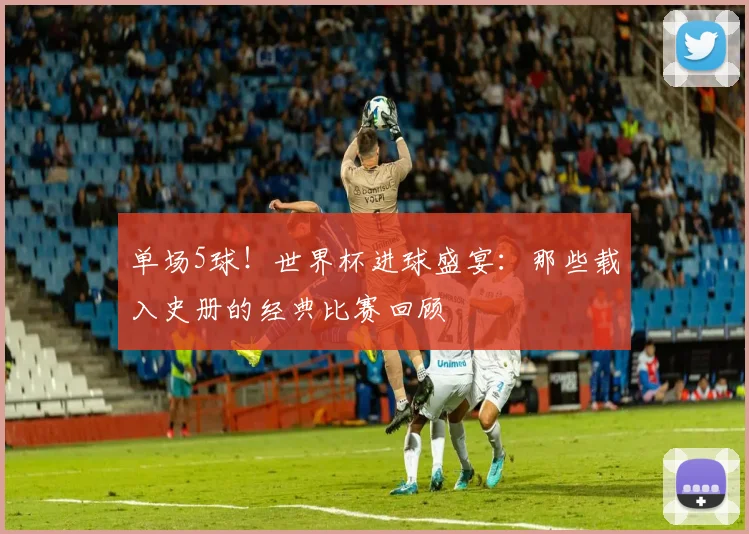 单场5球！世界杯进球盛宴：那些载入史册的经典比赛回顾