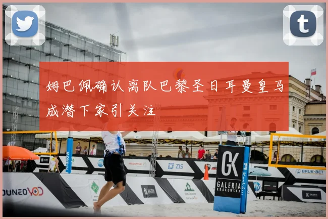 姆巴佩确认离队巴黎圣日耳曼皇马成潜下家引关注