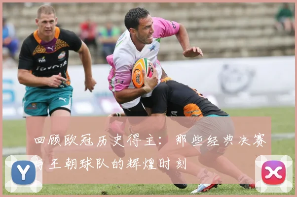 回顾欧冠历史得主：那些经典决赛与王朝球队的辉煌时刻