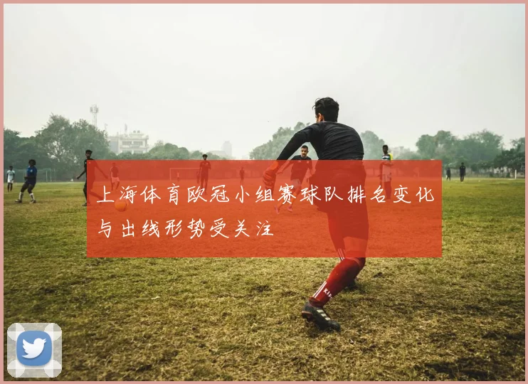 上海体育欧冠小组赛球队排名变化与出线形势受关注