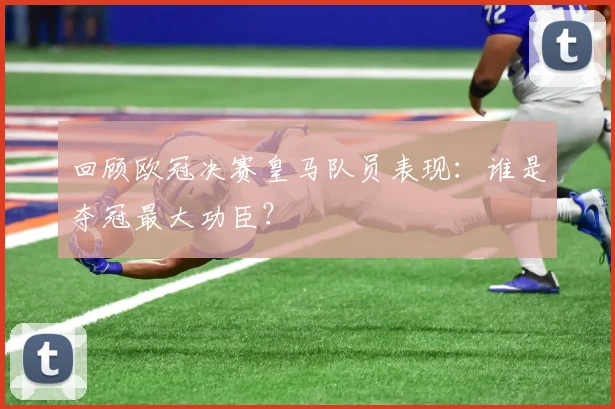 回顾欧冠决赛皇马队员表现:谁是夺冠最大功臣?
