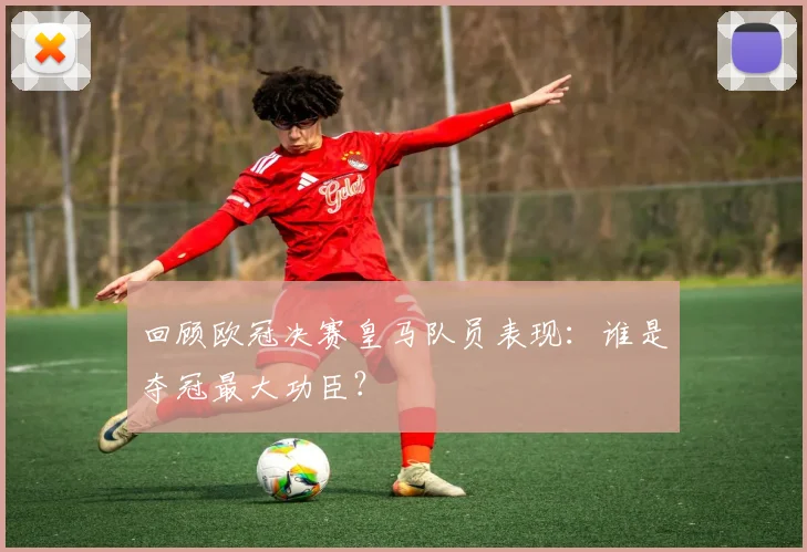 回顾欧冠决赛皇马队员表现:谁是夺冠最大功臣?