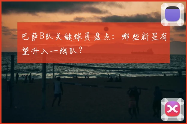 巴萨B队关键球员盘点：哪些新星有望升入一线队？