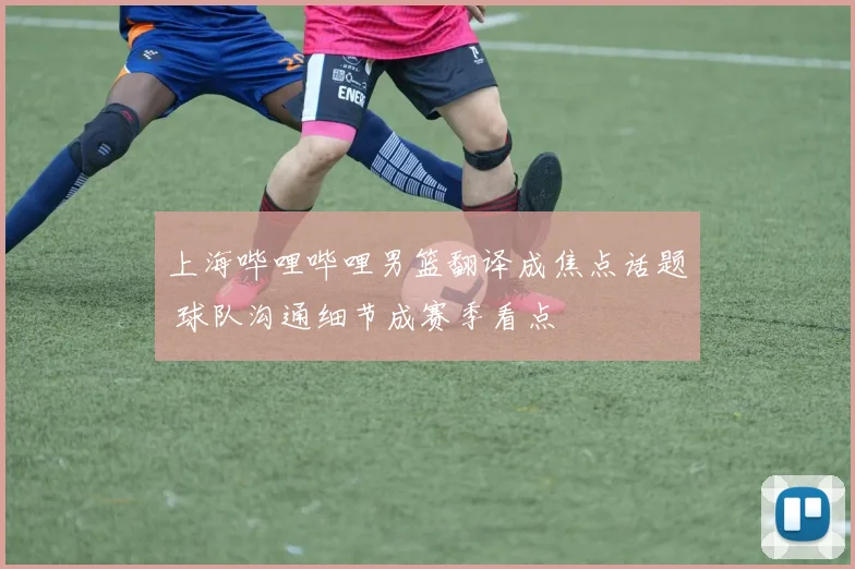 上海哔哩哔哩男篮翻译成焦点话题 球队沟通细节成赛季看点